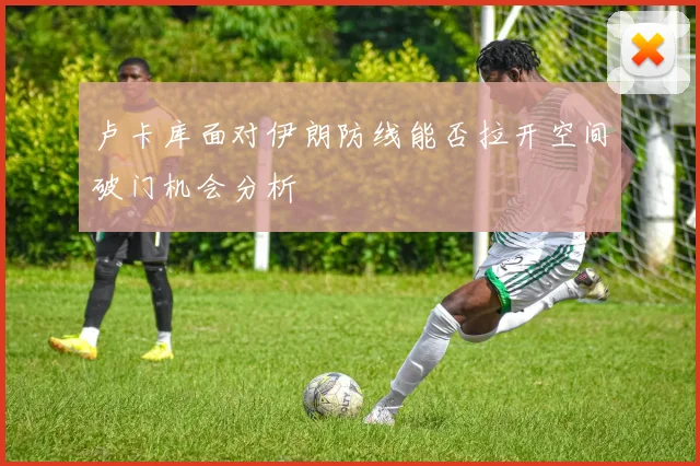 卢卡库面对伊朗防线能否拉开空间破门机会分析