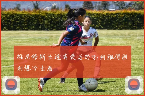 维尼修斯长途奔袭后怒吼利雅得胜利爆冷出局