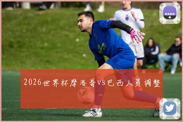 2026世界杯摩洛哥vs巴西人员调整