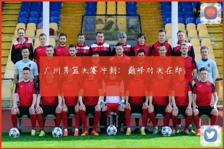 广州男篮决赛冲刺：巅峰对决在即