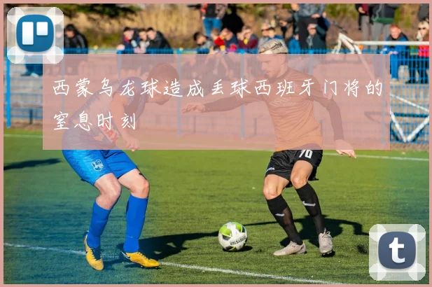 西蒙乌龙球造成丢球西班牙门将的窒息时刻