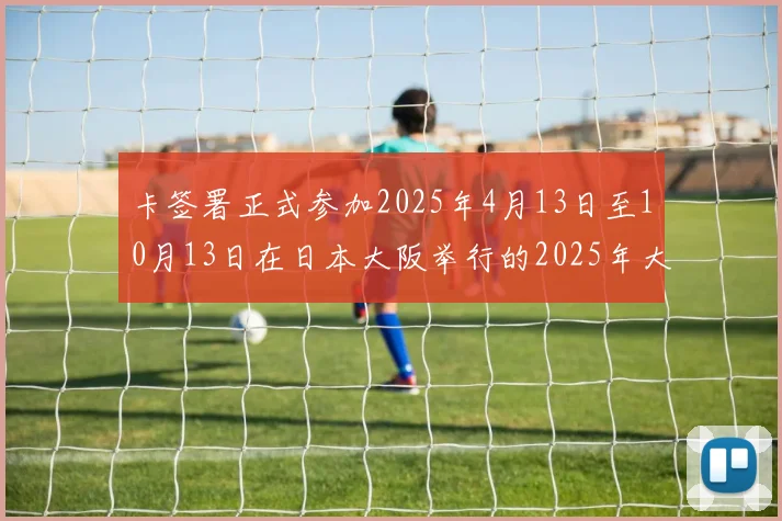 卡签署正式参加2025年4月13日至10月13日在日本大阪举行的2025年大阪世博会的合同
