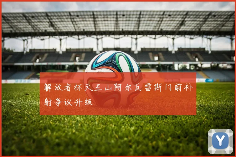 解放者杯天王山阿尔瓦雷斯门前补射争议升级
