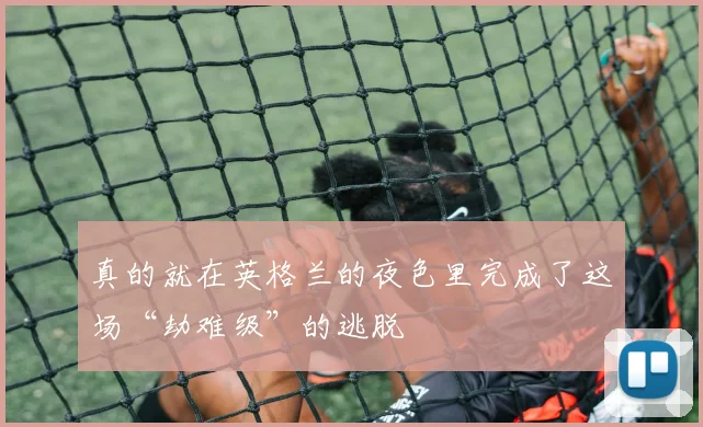 真的就在英格兰的夜色里完成了这场“劫难级”的逃脱