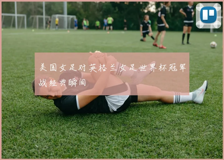 美国女足对英格兰女足世界杯冠军战经典瞬间