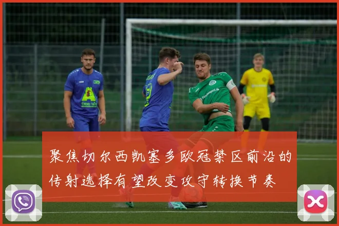 聚焦切尔西凯塞多欧冠禁区前沿的传射选择有望改变攻守转换节奏