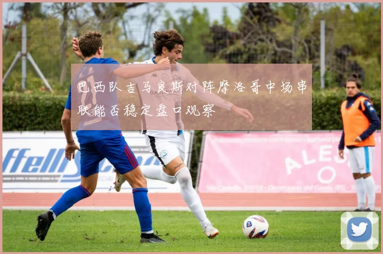 巴西队吉马良斯对阵摩洛哥中场串联能否稳定盘口观察