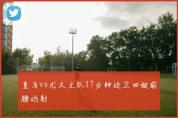 皇马vs尤文主队17分钟边卫回做前腰远射