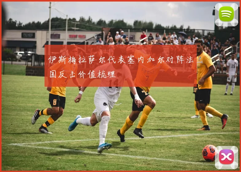 伊斯梅拉萨尔代表塞内加尔对阵法国反击价值梳理