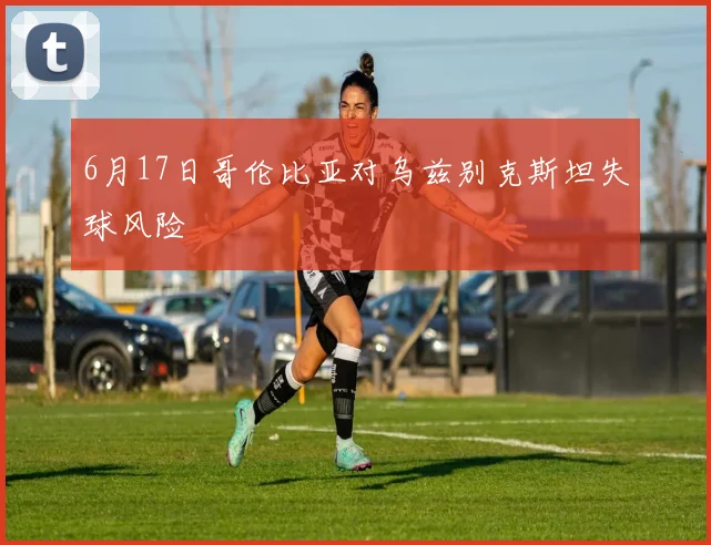 6月17日哥伦比亚对乌兹别克斯坦失球风险
