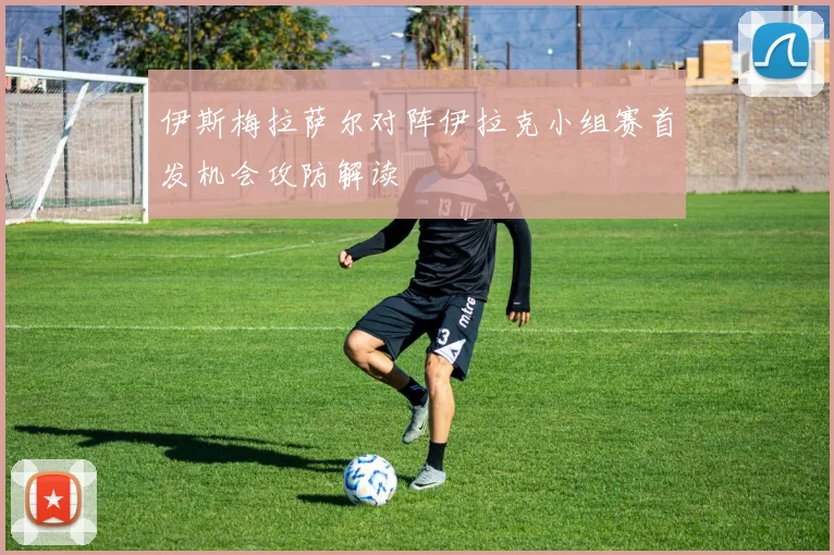 伊斯梅拉萨尔对阵伊拉克小组赛首发机会攻防解读