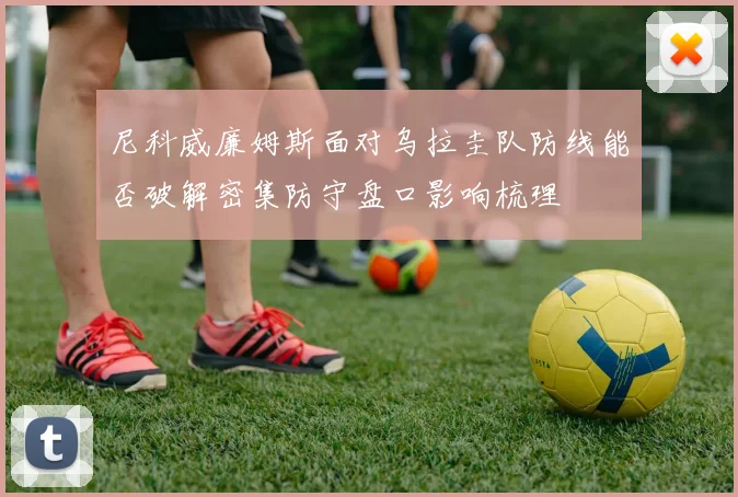 尼科威廉姆斯面对乌拉圭队防线能否破解密集防守盘口影响梳理