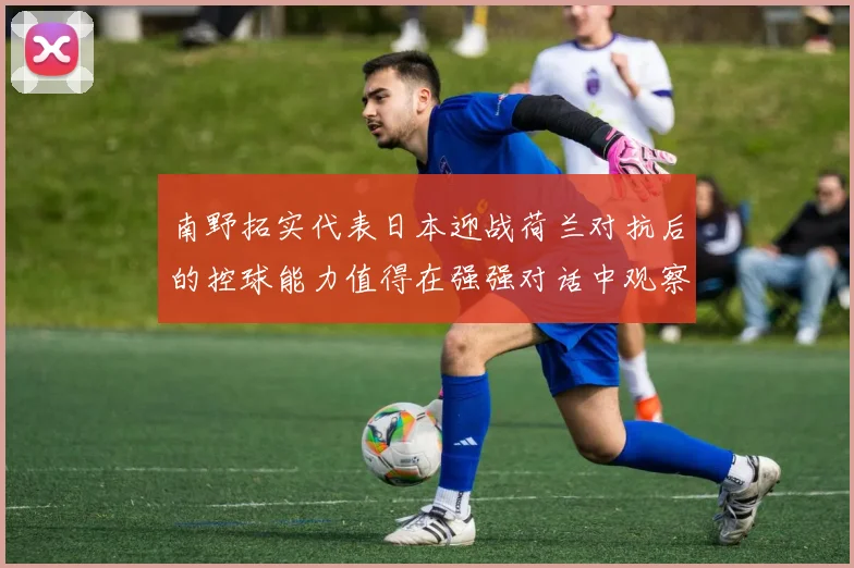 南野拓实代表日本迎战荷兰对抗后的控球能力值得在强强对话中观察