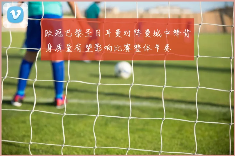 欧冠巴黎圣日耳曼对阵曼城中锋背身质量有望影响比赛整体节奏